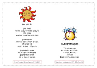 SOL SOLET
Sol, solet,
vine'm a veure, vine'm a veure.
Sol, solet,
vine'm a veure que tinc fred.
Si tens fred,
posa't la capa, posa't la capa.
Si tens fred,
posa't la capa i el barret.
El pobre sol solet,
no té capa, no té capa.
El pobre sol solet,
no té capa ni barret.
EL DESPERTADOR
Tic-tac, tic-tac,
ara dormo, ara dormo.
Tic-tac, tic-tac,
riiiiing!!!
El soroll m’ha despertat.
https://www.youtube.com/watch?v=U4rCls1jMY4 https://www.youtube.com/watch?v=dN0v9D_e3Xc
 