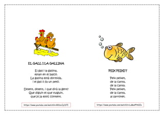 EL GALL I LA GALLINA
El gall i la gallina,
estan en el balcó.
La gallina està dormida,
i el gall li fa un petó.
Dolent, dolent, i que dirà la gent?
Que diguin el que vulguin,
que jo ja estic content.
PEIX PEIXET
Peix peixet,
de la canya,
de la canya.
Peix peixet,
de la canya,
al sarronet.
https://www.youtube.com/watch?v=LuBazPPA2Zohttps://www.youtube.com/watch?v=RlXzcCy1S7I
 