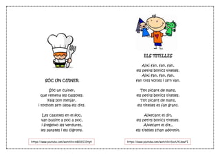 SÓC UN CUINER
Sóc un cuiner,
que remena les cassoles.
Faig bon menjar,
i tothom se'n llepa els dits.
Les cassoles en el foc,
van bullint a poc a poc,
i fregeixo les verdures,
les patates i els cigrons.
ELS TITELLES
Així fan, fan, fan,
els petits bonics titelles.
Així fan, fan, fan,
fan tres voltes i se'n van.
Tot picant de mans,
els petits bonics titelles.
Tot picant de mans,
els titelles es fan grans.
Aixecant el dit,
els petits bonics titelles.
Aixecant el dit,,
els titelles s'han adormit.
https://www.youtube.com/watch?v=DozUYLkzwFIhttps://www.youtube.com/watch?v=AB01EC1Dtg4
 