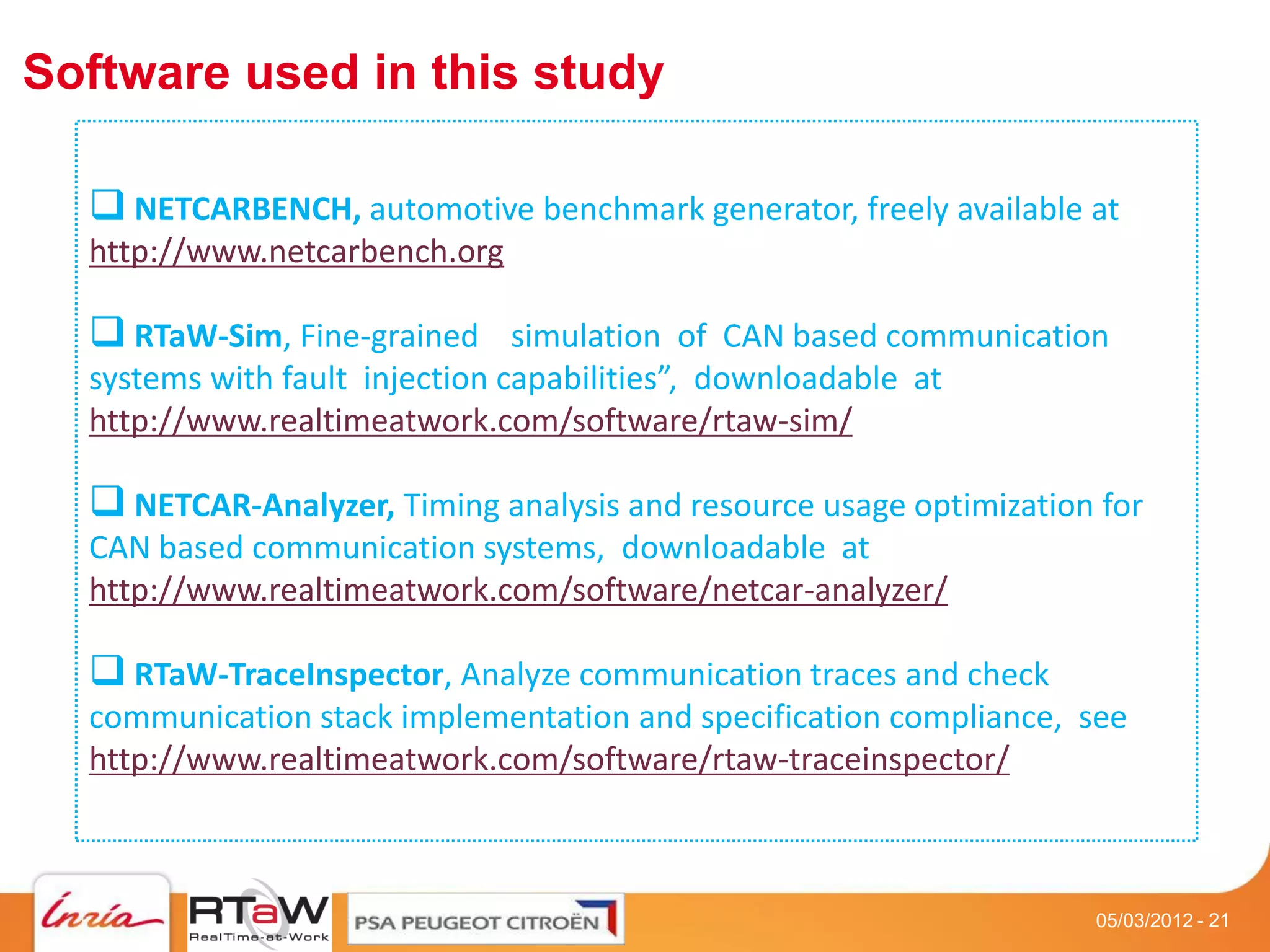 Software used in this study

   NETCARBENCH, automotive benchmark generator, freely available at
  http://www.netcarbench.org

   RTaW-Sim, Fine-grained simulation of CAN based communication
  systems with fault injection capabilities”, downloadable at
  http://www.realtimeatwork.com/software/rtaw-sim/

   NETCAR-Analyzer, Timing analysis and resource usage optimization for
  CAN based communication systems, downloadable at
  http://www.realtimeatwork.com/software/netcar-analyzer/

   RTaW-TraceInspector, Analyze communication traces and check
  communication stack implementation and specification compliance, see
  http://www.realtimeatwork.com/software/rtaw-traceinspector/



                                                                    05/03/2012 - 21
 