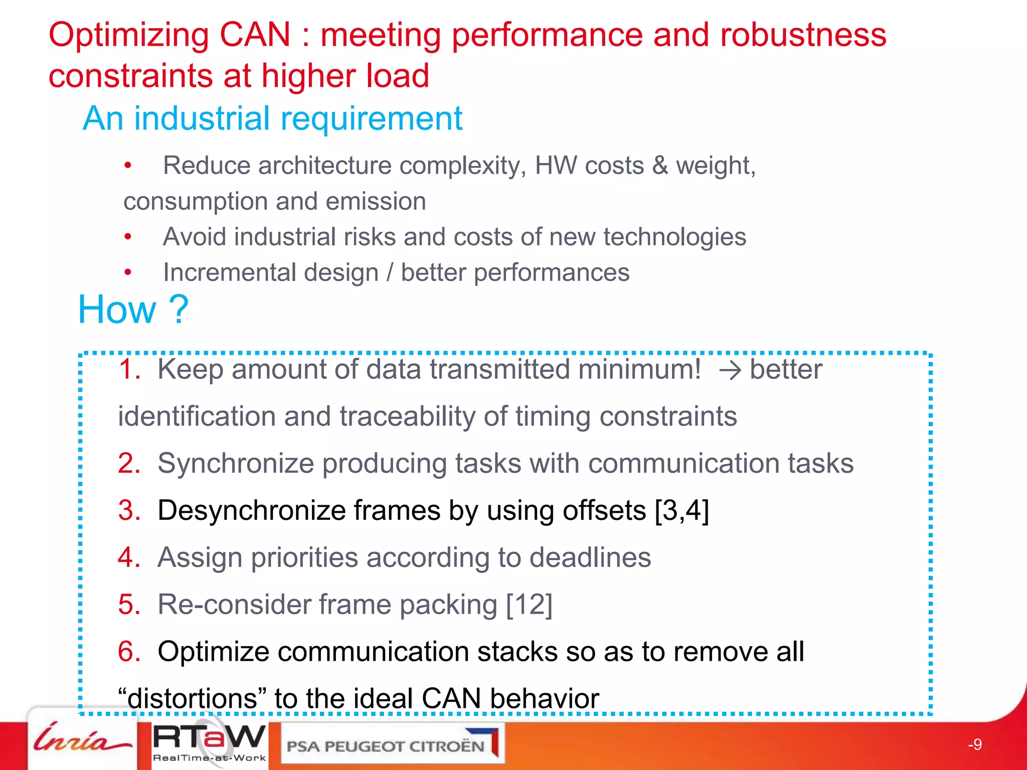 Optimizing CAN : meeting performance and robustness
constraints at higher load
  An industrial requirement
    • Reduce architecture complexity, HW costs & weight,
    consumption and emission
    • Avoid industrial risks and costs of new technologies
    • Incremental design / better performances
 How ?
    1. Keep amount of data transmitted minimum! → better
    identification and traceability of timing constraints
    2. Synchronize producing tasks with communication tasks
    3. Desynchronize frames by using offsets [3,4]
    4. Assign priorities according to deadlines
    5. Re-consider frame packing [12]
    6. Optimize communication stacks so as to remove all
    “distortions” to the ideal CAN behavior
                                                              -9
 