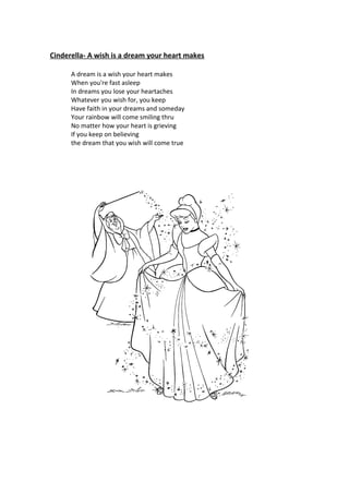 Cinderella- A wish is a dream your heart makes

      A dream is a wish your heart makes
      When you're fast asleep
      In dreams you lose your heartaches
      Whatever you wish for, you keep
      Have faith in your dreams and someday
      Your rainbow will come smiling thru
      No matter how your heart is grieving
      If you keep on believing
      the dream that you wish will come true
 