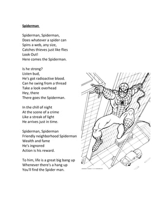 Spiderman

Spiderman, Spiderman,
Does whatever a spider can
Spins a web, any size,
Catches thieves just like flies
Look Out!
Here comes the Spiderman.

Is he strong?
Listen bud,
He's got radioactive blood.
Can he swing from a thread
Take a look overhead
Hey, there
There goes the Spiderman.

In the chill of night
At the scene of a crime
Like a streak of light
He arrives just in time.

Spiderman, Spiderman
Friendly neighborhood Spiderman
Wealth and fame
He's ingnored
Action is his reward.

To him, life is a great big bang up
Whenever there's a hang up
You'll find the Spider man.
 