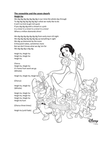 The snowshite and the seven dwarfs
Heigh-ho
We dig dig dig dig dig dig dig in our mine the whole day through
To dig dig dig dig dig dig dig is what we really like to do
It ain't no trick to get rich quick
If you dig dig dig with a shovel or a pick
In a mine! In a mine! In a mine! In a mine!
Where a million diamonds shine!

We dig dig dig dig dig dig dig from early morn till night
We dig dig dig dig dig dig dig up everything in sight
We dig up diamonds by the score
A thousand rubies, sometimes more
But we don't know what we dig 'em for
We dig dig dig a-dig dig

Heigh-ho, Heigh-ho
Heigh-ho, Heigh-ho
Heigh-ho

Chorus
Heigh-ho, Heigh-ho
It's home from work we go
(Whistle)

Heigh-ho, Heigh-ho, Heigh-ho

(Chorus)

Heigh-ho, Heigh-ho
(Whistle)

Heigh-ho, Heigh-ho
Heigh-ho, Heigh-ho
Heigh-ho, Heigh-ho
Heigh-ho hum

(Chorus three times)

Heigh-ho (until fade)
 