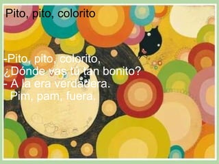 Pito, pito, colorito        -Pito, pito, colorito,  ¿Dónde vas tú tan bonito?  - A la era verdadera.     Pim, pam, fuera. 