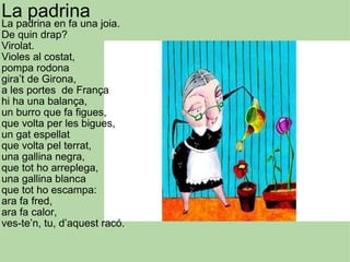 La padrina La padrina en fa una joia. De quin drap? Virolat. Violes al costat, pompa rodona gira’t de Girona, a les portes  de França hi ha una balança, un burro que fa figues,  que volta per les bigues, un gat espellat que volta pel terrat, una gallina negra, que tot ho arreplega, una gallina blanca que tot ho escampa: ara fa fred, ara fa calor, ves-te’n, tu, d’aquest racó. 