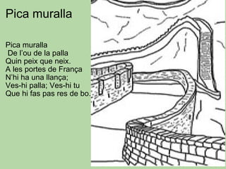 Pica muralla Pica muralla   De l’ou de la palla Quin peix que neix. A les portes de França N’hi ha una llança; Ves-hi palla; Ves-hi tu Que hi fas pas res de bo. 