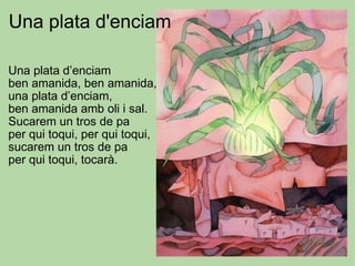 Una plata d’enciam ben amanida, ben amanida, una plata d’enciam, ben amanida amb oli i sal. Sucarem un tros de pa per qui toqui, per qui toqui,  sucarem un tros de pa per qui toqui, tocarà.   Una plata d'enciam 