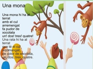 Una mona Una mona hi ha al terrat amb el cul arremengat fa pudor de xocolata  un! dos! tres! quatre! Una rata hi ha al terrat que té el cul arromangat, de color de xocolata, un, dos, tres, quatre. 