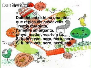 Dalt del cotxe  Dalt del cotxe hi ha una nina, que repica els cascavells. Trenta, quaranta, l’ametlla amarganta, pinyol madur, ves-te’n tu. Si tu te’n vas, nero, nero, nero. Si tu te’n vas, nero, nero, nas. 