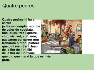 Quatre pedres  Quatre pedres hi ha al carrer  jo les se comptar molt bé  de color de xocolata,  una, dues, tres i quatre, cinc, sis, set, vuit, nou; passarem pel carrer nou trobarem pintor i pintora que pintaven Sant Joan de la flor de lliri, lliri de la flor de lliri blanc que diu que marxi la que és més gran. 