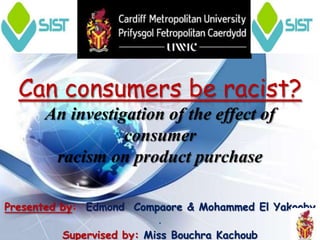 Can consumers be racist?
      An investigation of the effect of
                 consumer
       racism on product purchase

Presented by: Edmond Compaore & Mohammed El Yakooby
                           .
          Supervised by: Miss Bouchra Kachoub
 
