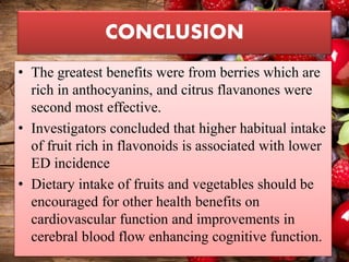 CONCLUSION
• The greatest benefits were from berries which are
rich in anthocyanins, and citrus flavanones were
second most effective.
• Investigators concluded that higher habitual intake
of fruit rich in flavonoids is associated with lower
ED incidence
• Dietary intake of fruits and vegetables should be
encouraged for other health benefits on
cardiovascular function and improvements in
cerebral blood flow enhancing cognitive function.
 