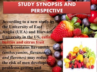 STUDY SYNOPSIS AND
PERSPECTIVE
• According to a new study by
the University of East
Anglia (UEA) and Harvard
University in the US, eating
berries and citrus fruit
which contains flavonoids
(anthocyanins, flavanones,
and flavones) may reduce
the risk of men developing
problems getting and
 