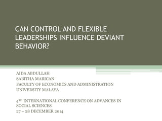 CAN CONTROL AND FLEXIBLE
LEADERSHIPS INFLUENCE DEVIANT
BEHAVIOR?
AIDA ABDULLAH
SABITHA MARICAN
FACULTY OF ECONOMICS AND ADMINISTRATION
UNIVERSITY MALAYA
4TH INTERNATIONAL CONFERENCE ON ADVANCES IN
SOCIAL SCIENCES
27 – 28 DECEMBER 2014
 