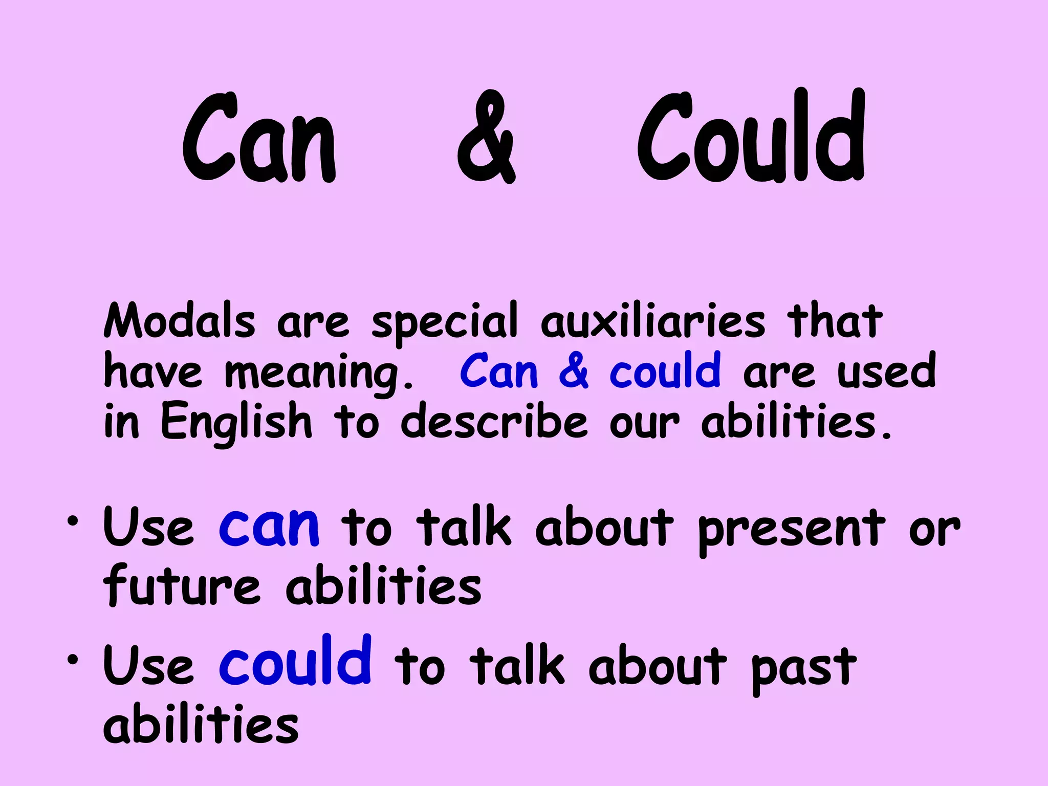 Modals are special auxiliaries that
have meaning. Can & could are used
in English to describe our abilities.
• Use can to talk about present or
future abilities
• Use could to talk about past
abilities