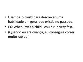 • Usamos o could para descrever uma
  habilidade em geral que existia no passado.
• EX: When I was a child I could run very fast.
• (Quando eu era criança, eu conseguia correr
  muito rápido.)
 