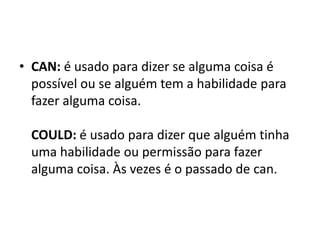 • CAN: é usado para dizer se alguma coisa é
  possível ou se alguém tem a habilidade para
  fazer alguma coisa.

  COULD: é usado para dizer que alguém tinha
  uma habilidade ou permissão para fazer
  alguma coisa. Às vezes é o passado de can.
 