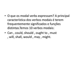 • O que os modal verbs expressam? A principal
  característica dos verbos modais é terem
  frequentemente significados e funções
  distintas.Temos 10 verbos modais:
• Can , could, should , ought to , must
  , will, shall, would , may , might.
 