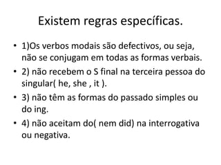 Existem regras específicas.
• 1)Os verbos modais são defectivos, ou seja,
  não se conjugam em todas as formas verbais.
• 2) não recebem o S final na terceira pessoa do
  singular( he, she , it ).
• 3) não têm as formas do passado simples ou
  do ing.
• 4) não aceitam do( nem did) na interrogativa
  ou negativa.
 