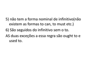 5) não tem a forma nominal de infinitivo(não
  existem as formas to can, to must etc.)
6) São seguidos do infinitivo sem o to.
AS duas exceções a essa regra são ought to e
  used to.
 