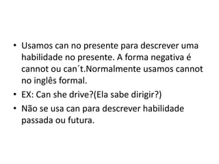 • Usamos can no presente para descrever uma
  habilidade no presente. A forma negativa é
  cannot ou can´t.Normalmente usamos cannot
  no inglês formal.
• EX: Can she drive?(Ela sabe dirigir?)
• Não se usa can para descrever habilidade
  passada ou futura.
 
