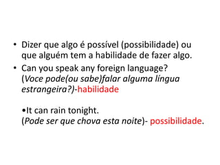 • Dizer que algo é possível (possibilidade) ou
  que alguém tem a habilidade de fazer algo.
• Can you speak any foreign language?
  (Voce pode(ou sabe)falar alguma língua
  estrangeira?)-habilidade

  •It can rain tonight.
  (Pode ser que chova esta noite)- possibilidade.
 