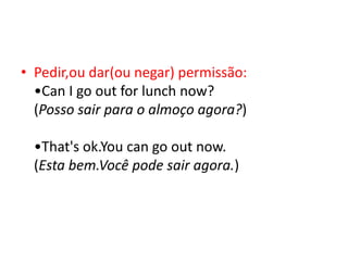• Pedir,ou dar(ou negar) permissão:
  •Can I go out for lunch now?
  (Posso sair para o almoço agora?)

  •That's ok.You can go out now.
  (Esta bem.Você pode sair agora.)
 