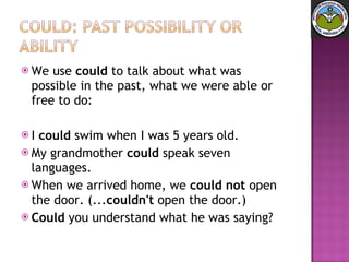 We use  could  to talk about what was possible in the past, what we were able or free to do: I  could  swim when I was 5 years old.  My grandmother  could  speak seven languages.  When we arrived home, we  could not  open the door. (... couldn't  open the door.)  Could  you understand what he was saying? 