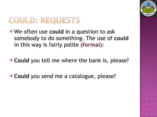 We often use  could  in a question to ask somebody to do something. The use of  could  in this way is fairly polite  (formal): Could  you tell me where the bank is, please?  Could  you send me a catalogue, please? 