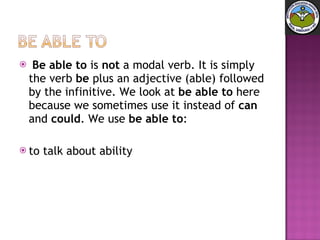 Be able to  is  not  a modal verb. It is simply the verb  be  plus an adjective (able) followed by the infinitive. We look at  be able to  here because we sometimes use it instead of  can  and  could . We use  be able to : to talk about ability 