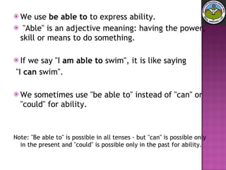 We use  be able to  to express ability. "Able" is an adjective meaning: having the power, skill or means to do something.  If we say "I  am able to  swim", it is like saying "I  can  swim".  We sometimes use "be able to" instead of "can" or "could" for ability.  Note: "Be able to" is possible in all tenses - but "can" is possible only in the present and "could" is possible only in the past for ability.  