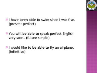 I  have been able to  swim since I was five. (present perfect)  You  will be able to  speak perfect English very soon. (future simple)  I would like  to be able to  fly an airplane. (infinitive) 