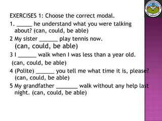 EXERCISES 1: Choose the correct modal. 1. _____ he understand what you were talking about? (can, could, be able) 2 My sister ______ play tennis now.  (can, could, be able) 3 I ______ walk when I was less than a year old.  (can, could, be able) 4 (Polite) ______ you tell me what time it is, please? (can, could, be able) 5 My grandfather _______ walk without any help last night. (can, could, be able) 