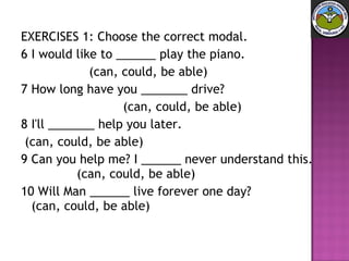 EXERCISES 1: Choose the correct modal. 6 I would like to ______ play the piano.  (can, could, be able) 7 How long have you _______ drive?  (can, could, be able) 8 I'll _______ help you later.  (can, could, be able) 9 Can you help me? I ______ never understand this.  (can, could, be able) 10 Will Man ______ live forever one day?  (can, could, be able) 