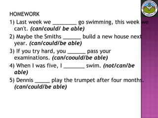 HOMEWORK 1) Last week we ________ go swimming, this week we can't.  (can/could/ be able)   2) Maybe the Smiths ______ build a new house next year.  (can/could/be able)   3) If you try hard, you ______ pass your examinations.  (can/coould/be able)   4) When I was five, I _______ swim.  (not/can/be able)   5) Dennis _____ play the trumpet after four months.  (can/could/be able) 