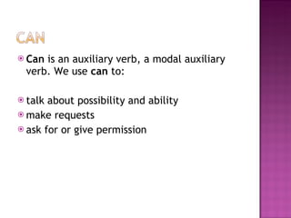 Can  is an auxiliary verb, a modal auxiliary verb. We use  can  to: talk about possibility and ability  make requests  ask for or give permission 