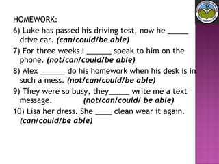HOMEWORK: 6) Luke has passed his driving test, now he _____ drive car.  (can/could/be able)   7) For three weeks I ______ speak to him on the phone.  (not/can/could/be able)   8) Alex ______ do his homework when his desk is in such a mess.  (not/can/could/be able)   9) They were so busy, they_____ write me a text message.  (not/can/could/ be able)   10) Lisa her dress. She ____ clean wear it again.  (can/could/be able) 
