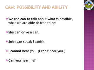We use  can  to talk about what is possible, what we are able or free to do: She  can  drive a car.  John  can  speak Spanish.  I  cannot  hear you. (I  can't  hear you.)  Can  you hear me? 