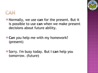 Normally, we use  can  for the present. But it is possible to use  can  when we make present decisions about future ability. Can  you help me with my homework? (present)  Sorry. I'm busy today. But I  can  help you tomorrow. (future) 