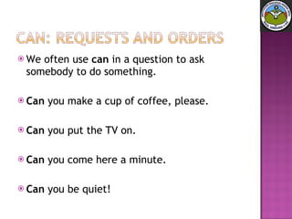 We often use  can  in a question to ask somebody to do something.  Can  you make a cup of coffee, please.  Can  you put the TV on.  Can  you come here a minute.  Can  you be quiet! 