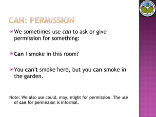 We sometimes use  can  to ask or give permission for something: Can  I smoke in this room?  You  can't  smoke here, but you  can  smoke in the garden. Note: We also use could, may, might for permission. The use of  can  for permission is informal. 