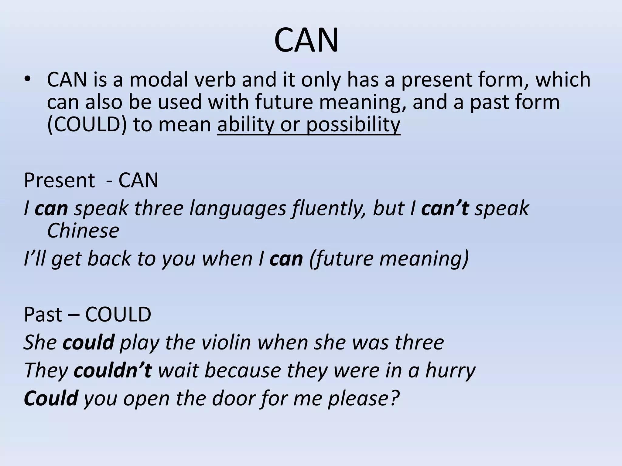 CAN
• CAN is a modal verb and it only has a present form, which
can also be used with future meaning, and a past form
(COULD) to mean ability or possibility
Present - CAN
I can speak three languages fluently, but I can’t speak
Chinese
I’ll get back to you when I can (future meaning)
Past – COULD
She could play the violin when she was three
They couldn’t wait because they were in a hurry
Could you open the door for me please?