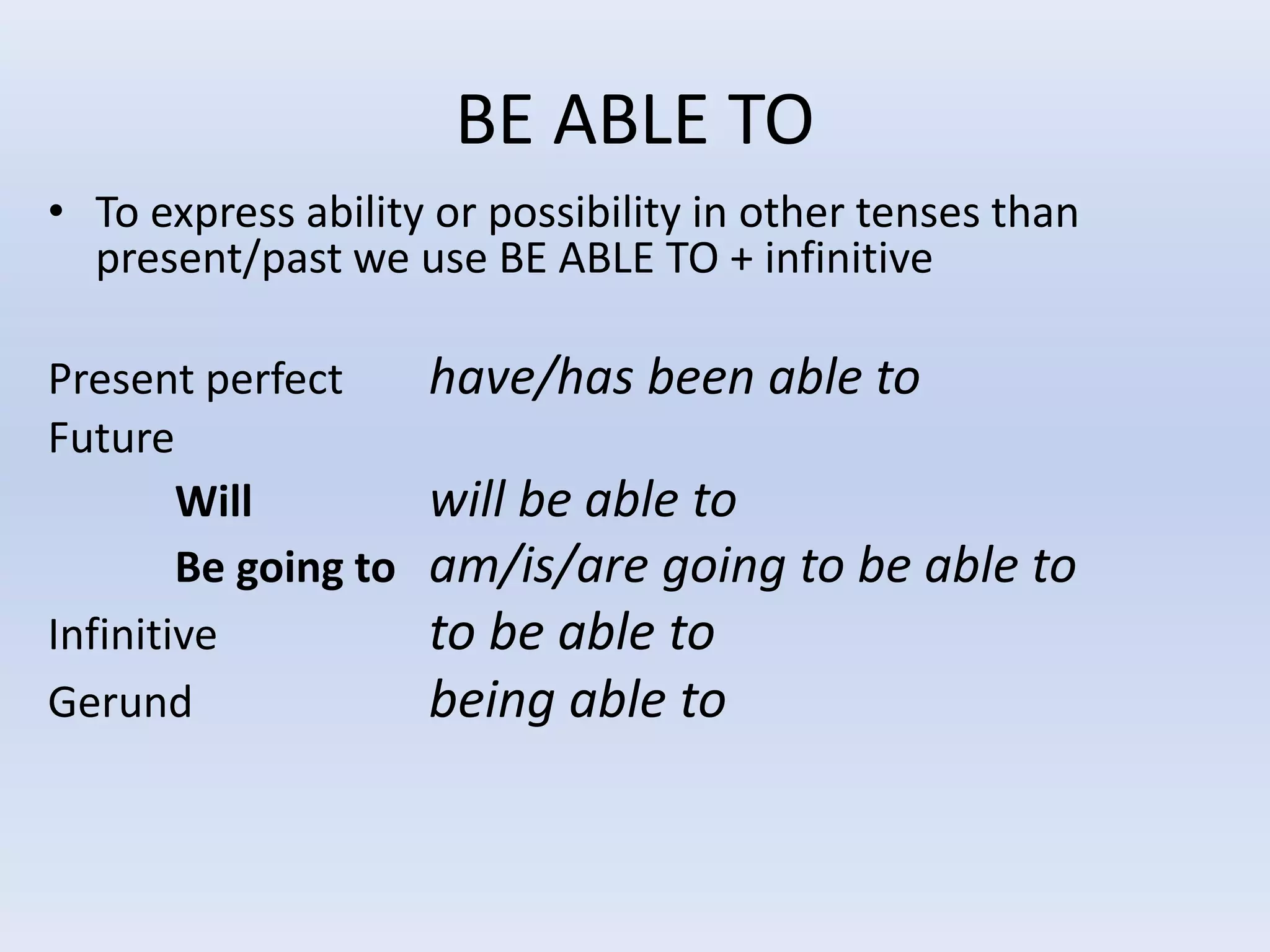 BE ABLE TO
• To express ability or possibility in other tenses than
present/past we use BE ABLE TO + infinitive
Present perfect have/has been able to
Future
Will will be able to
Be going to am/is/are going to be able to
Infinitive to be able to
Gerund being able to