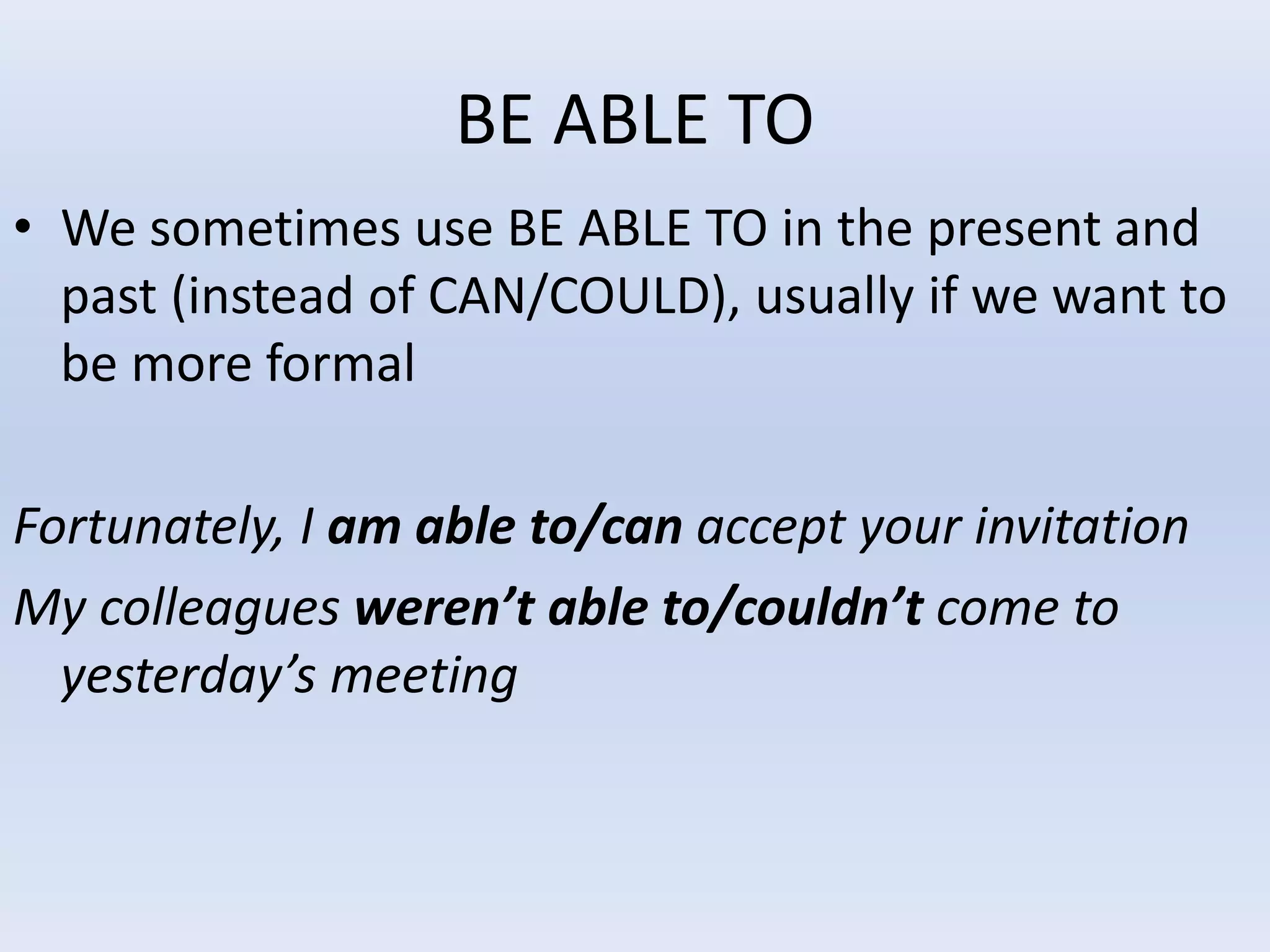 BE ABLE TO
• We sometimes use BE ABLE TO in the present and
past (instead of CAN/COULD), usually if we want to
be more formal
Fortunately, I am able to/can accept your invitation
My colleagues weren’t able to/couldn’t come to
yesterday’s meeting
