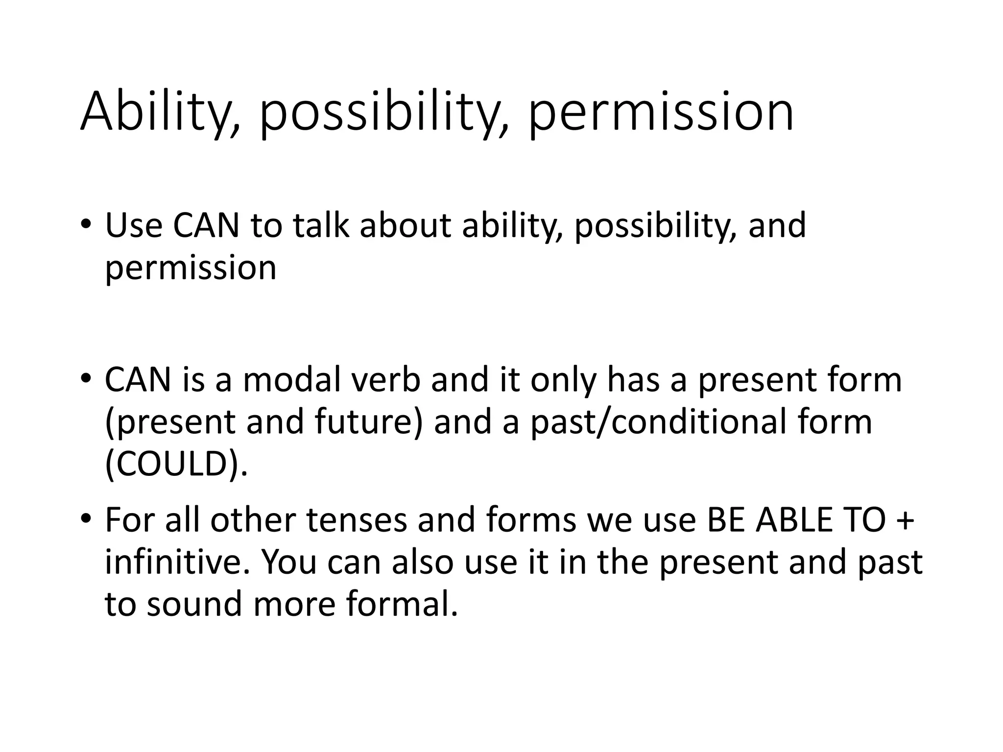 Ability, possibility, permission
• Use CAN to talk about ability, possibility, and
permission
• CAN is a modal verb and it only has a present form
(present and future) and a past/conditional form
(COULD).
• For all other tenses and forms we use BE ABLE TO +
infinitive. You can also use it in the present and past
to sound more formal.