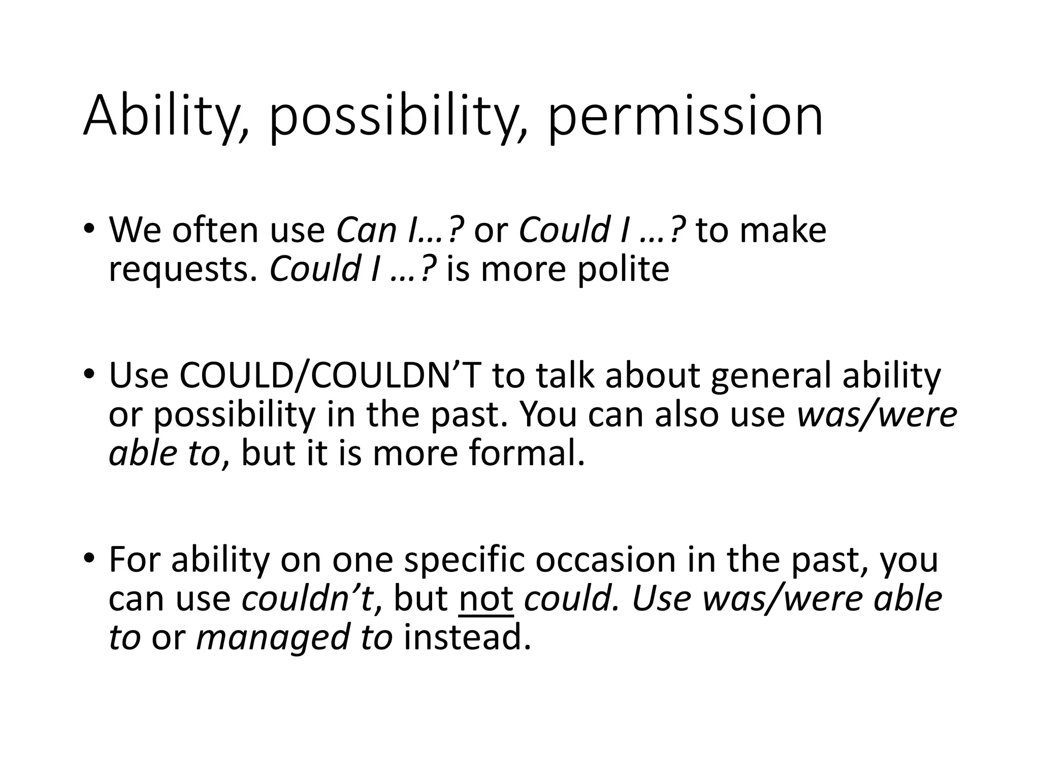 Ability, possibility, permission
• We often use Can I…? or Could I …? to make
requests. Could I …? is more polite
• Use COULD/COULDN’T to talk about general ability
or possibility in the past. You can also use was/were
able to, but it is more formal.
• For ability on one specific occasion in the past, you
can use couldn’t, but not could. Use was/were able
to or managed to instead.