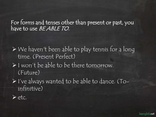 For forms and tenses other than present or past, you
have to use BE ABLE TO.


 We haven't been able to play tennis for a...