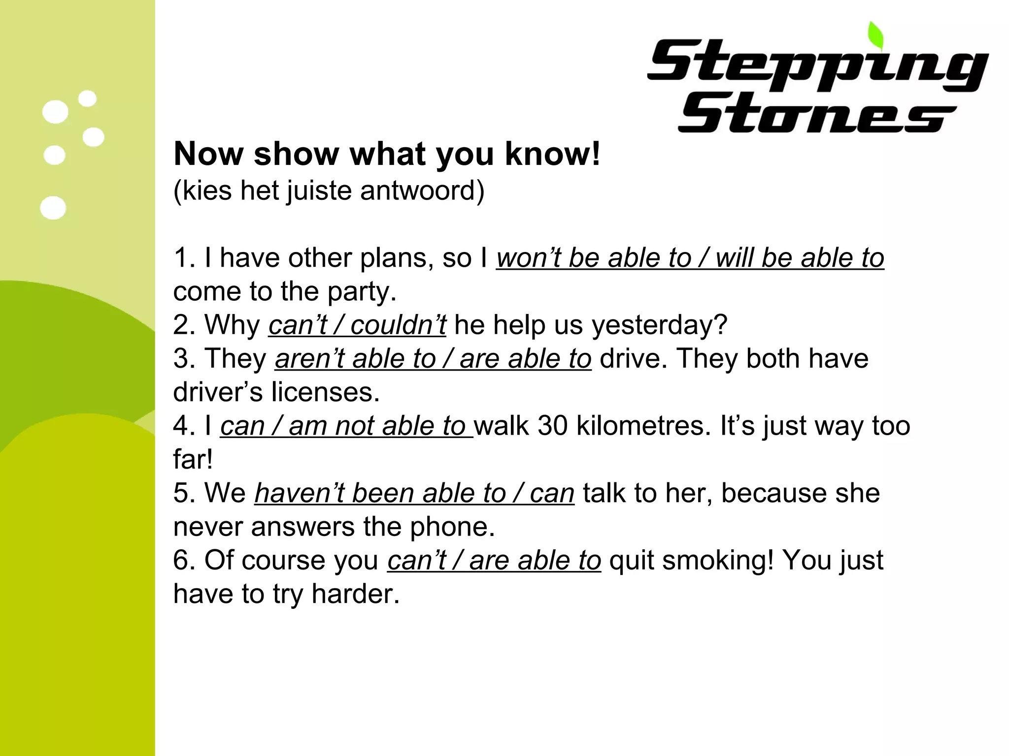 Now show what you know! 
(kies het juiste antwoord) 
1. I have other plans, so I won’t be able to / will be able to 
come to the party. 
2. Why can’t / couldn’t he help us yesterday? 
3. They aren’t able to / are able to drive. They both have 
driver’s licenses. 
4. I can / am not able to walk 30 kilometres. It’s just way too 
far! 
5. We haven’t been able to / can talk to her, because she 
never answers the phone. 
6. Of course you can’t / are able to quit smoking! You just 
have to try harder. 

