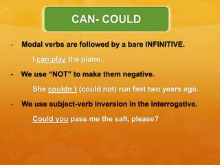 - Modal verbs are followed by a bare INFINITIVE.
I can play the piano.
- We use “NOT” to make them negative.
She couldn´t (could not) run fast two years ago.
- We use subject-verb inversion in the interrogative.
Could you pass me the salt, please?
CAN- COULD
 